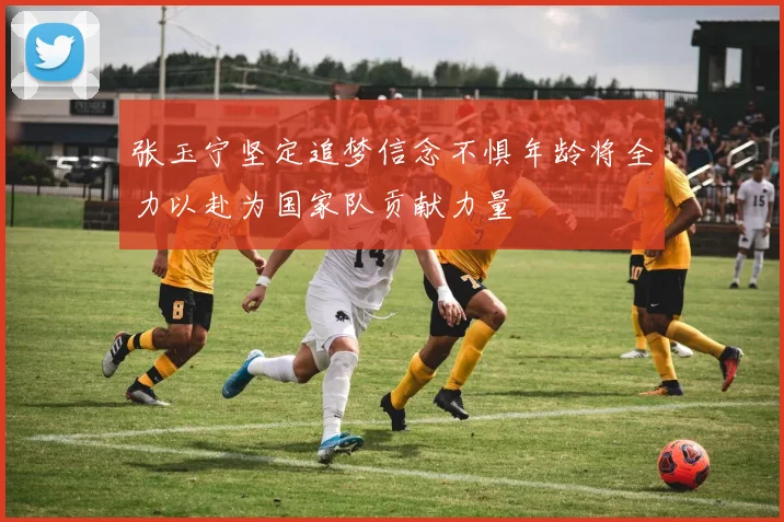 张玉宁坚定追梦信念不惧年龄将全力以赴为国家队贡献力量