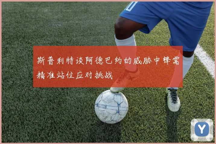 斯普利特谈阿德巴约的威胁中锋需精准站位应对挑战