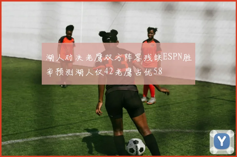 湖人对决老鹰双方阵容残缺ESPN胜率预测湖人仅42老鹰占优58