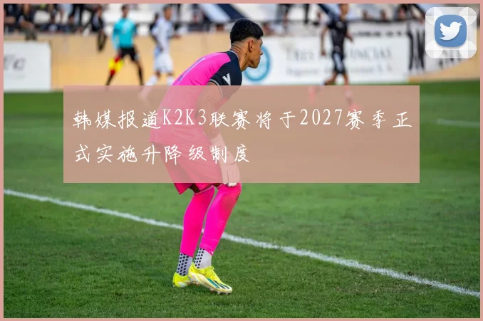 韩媒报道K2K3联赛将于2027赛季正式实施升降级制度