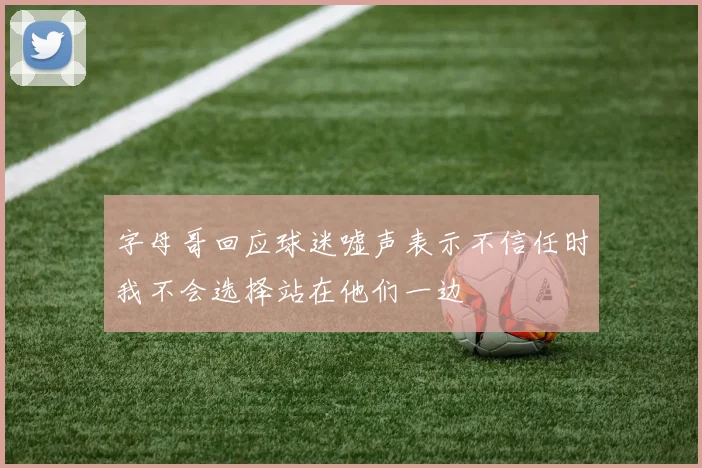 字母哥回应球迷嘘声表示不信任时我不会选择站在他们一边