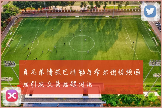真兄弟情深巴特勒与希尔德视频通话引发交易话题讨论