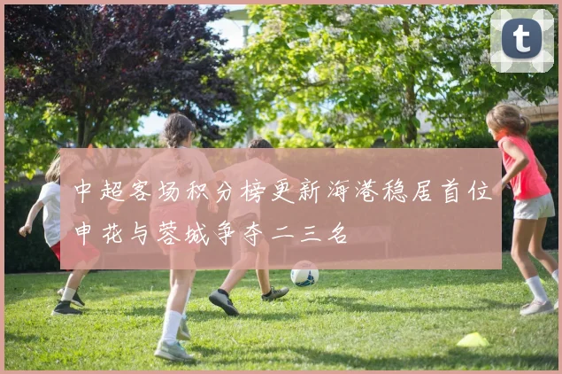 中超客场积分榜更新海港稳居首位申花与蓉城争夺二三名