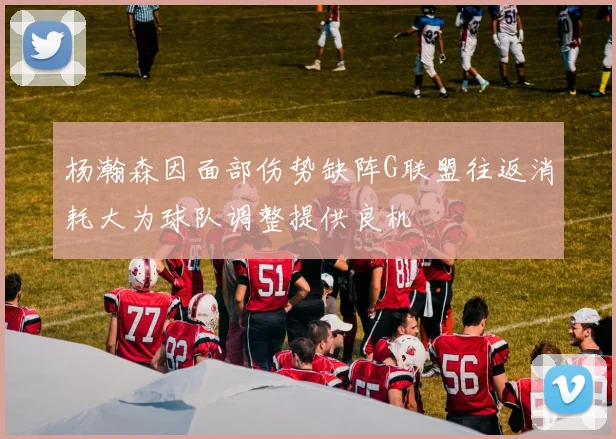杨瀚森因面部伤势缺阵G联盟往返消耗大为球队调整提供良机