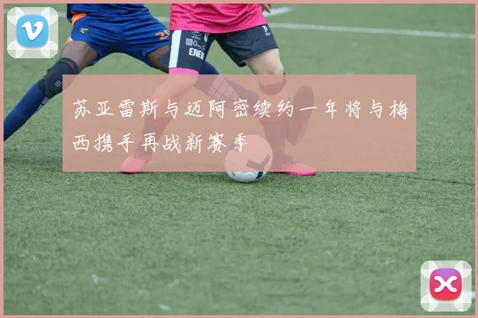 苏亚雷斯与迈阿密续约一年将与梅西携手再战新赛季