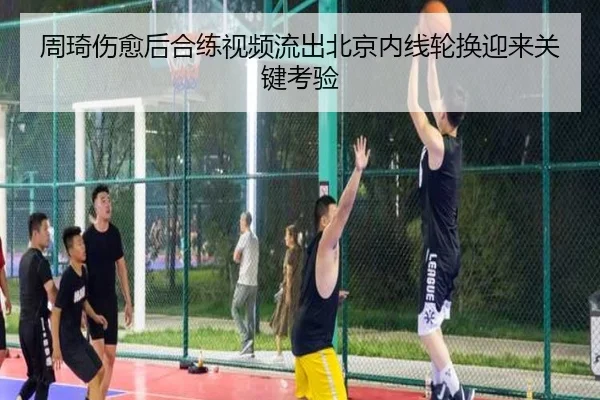 周琦伤愈后合练视频流出北京内线轮换迎来关键考验