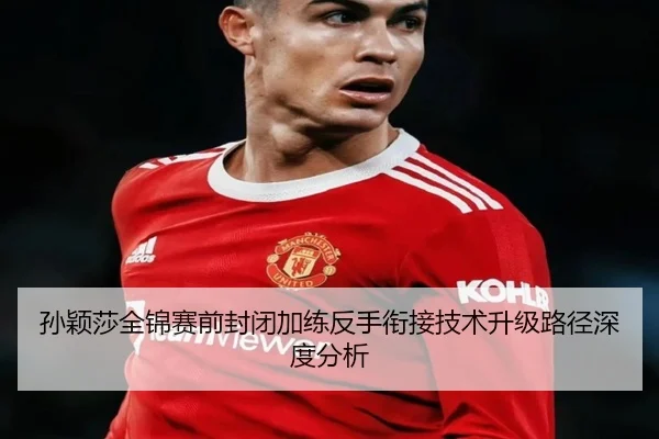 孙颖莎全锦赛前封闭加练反手衔接技术升级路径深度分析